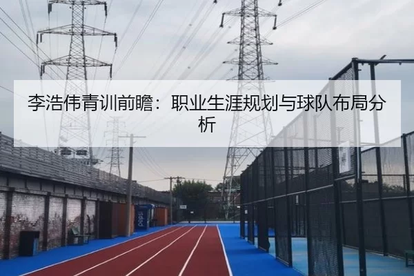 李浩伟青训前瞻：职业生涯规划与球队布局分析